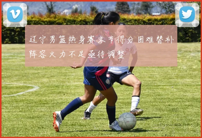辽宁男篮热身赛末节得分困难替补阵容火力不足亟待调整