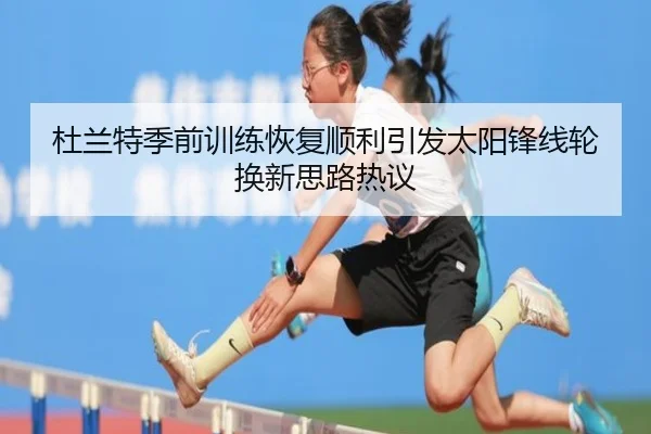 杜兰特季前训练恢复顺利引发太阳锋线轮换新思路热议